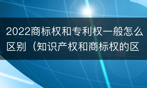 2022商标权和专利权一般怎么区别（知识产权和商标权的区别）