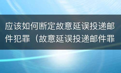 应该如何断定故意延误投递邮件犯罪（故意延误投递邮件罪案例）