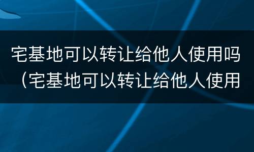 宅基地可以转让给他人使用吗（宅基地可以转让给他人使用吗法律规定）