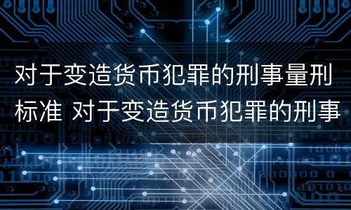 对于变造货币犯罪的刑事量刑标准 对于变造货币犯罪的刑事量刑标准是
