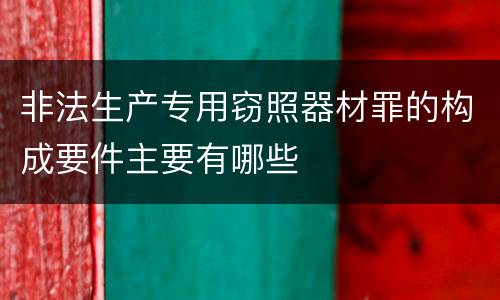 非法生产专用窃照器材罪的构成要件主要有哪些