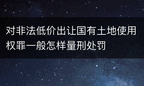 对非法低价出让国有土地使用权罪一般怎样量刑处罚
