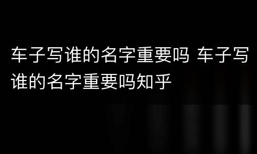 车子写谁的名字重要吗 车子写谁的名字重要吗知乎