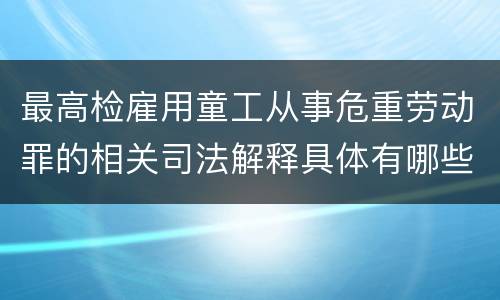 最高检雇用童工从事危重劳动罪的相关司法解释具体有哪些重要内容