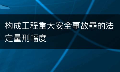 构成工程重大安全事故罪的法定量刑幅度