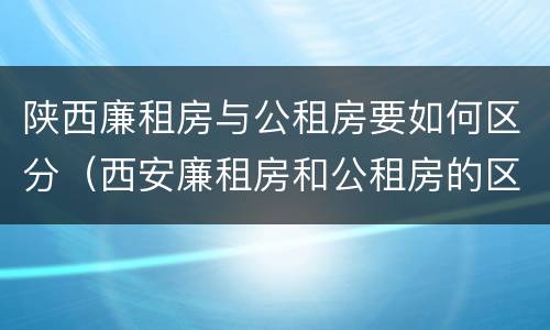 陕西廉租房与公租房要如何区分（西安廉租房和公租房的区别到底是什么?）
