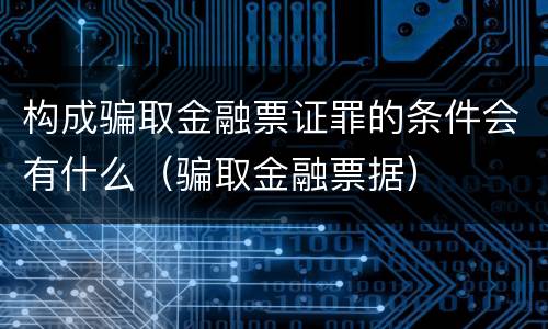 构成骗取金融票证罪的条件会有什么（骗取金融票据）