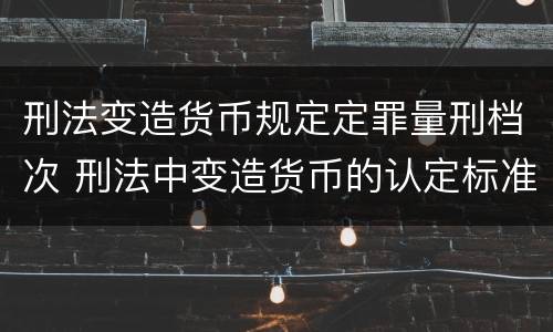 刑法变造货币规定定罪量刑档次 刑法中变造货币的认定标准为