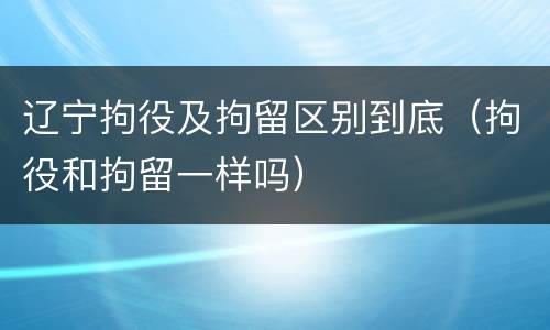 辽宁拘役及拘留区别到底（拘役和拘留一样吗）