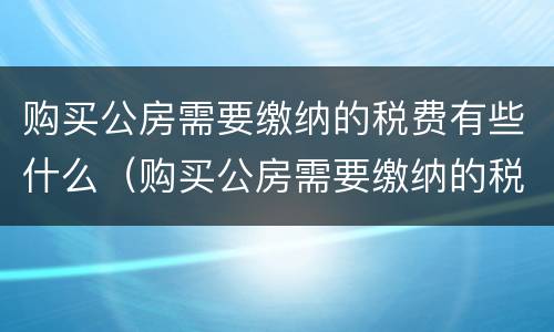 购买公房需要缴纳的税费有些什么(购买公房需要缴纳的税费有些什么费用)