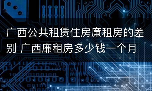 广西公共租赁住房廉租房的差别 广西廉租房多少钱一个月
