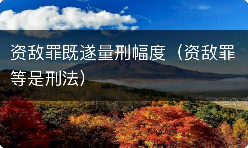 资敌罪既遂量刑幅度（资敌罪等是刑法）