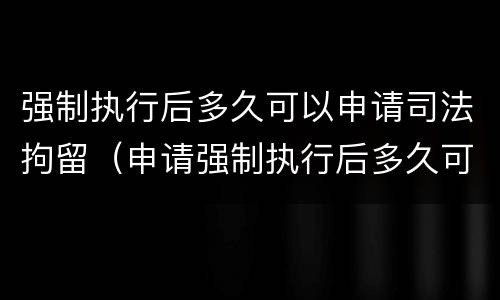 强制执行后多久可以申请司法拘留（申请强制执行后多久可以申请拘留）
