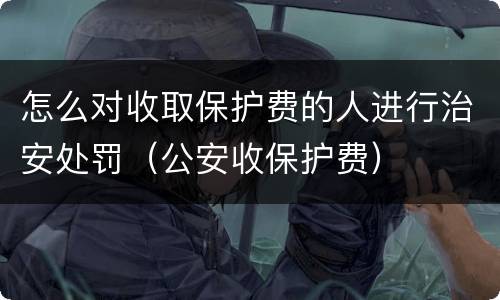 怎么对收取保护费的人进行治安处罚（公安收保护费）