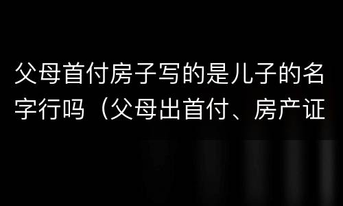 父母首付房子写的是儿子的名字行吗（父母出首付、房产证是儿子名字）