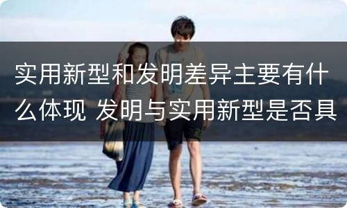 实用新型和发明差异主要有什么体现 发明与实用新型是否具有实用性