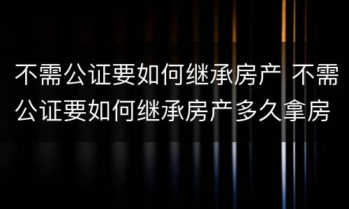 不需公证要如何继承房产 不需公证要如何继承房产多久拿房产证