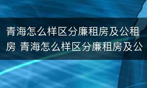 青海怎么样区分廉租房及公租房 青海怎么样区分廉租房及公租房呢