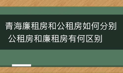 青海廉租房和公租房如何分别 公租房和廉租房有何区别