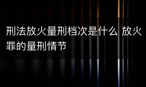 刑法放火量刑档次是什么 放火罪的量刑情节