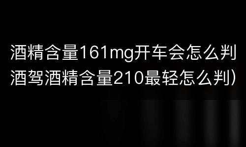 酒精含量161mg开车会怎么判（酒驾酒精含量210最轻怎么判）