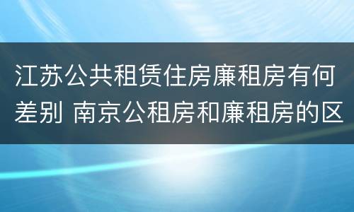 江苏公共租赁住房廉租房有何差别 南京公租房和廉租房的区别
