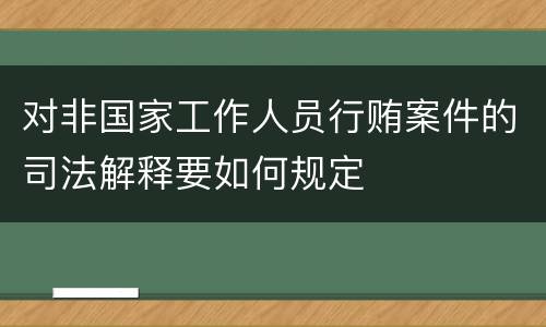 对非国家工作人员行贿案件的司法解释要如何规定