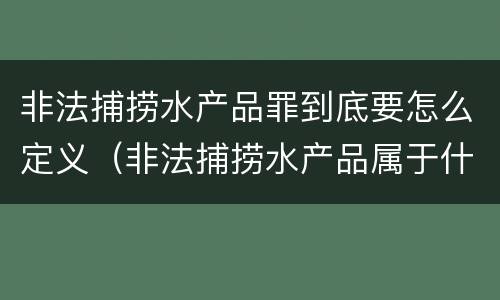 非法捕捞水产品罪到底要怎么定义（非法捕捞水产品属于什么罪）
