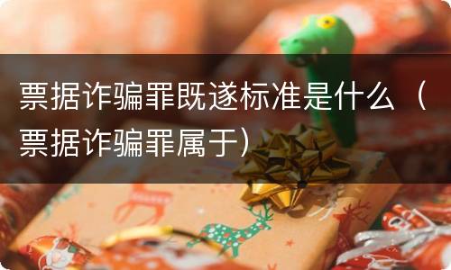 票据诈骗罪既遂标准是什么（票据诈骗罪属于）