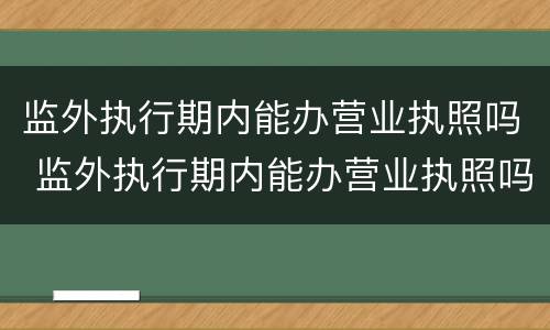 监外执行期内能办营业执照吗 监外执行期内能办营业执照吗怎么办