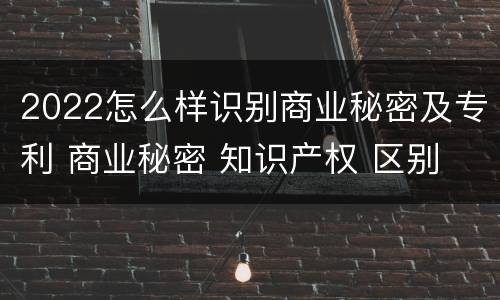 2022怎么样识别商业秘密及专利 商业秘密 知识产权 区别