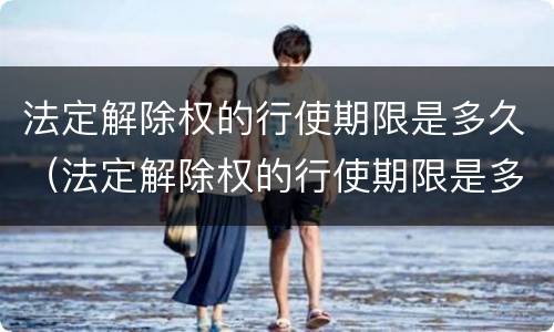 法定解除权的行使期限是多久（法定解除权的行使期限是多久?）