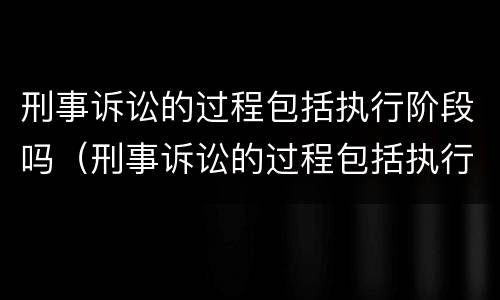 刑事诉讼的过程包括执行阶段吗（刑事诉讼的过程包括执行阶段吗）