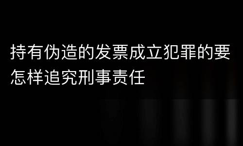 持有伪造的发票成立犯罪的要怎样追究刑事责任