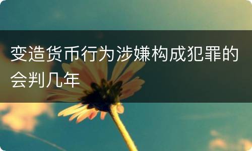 变造货币行为涉嫌构成犯罪的会判几年