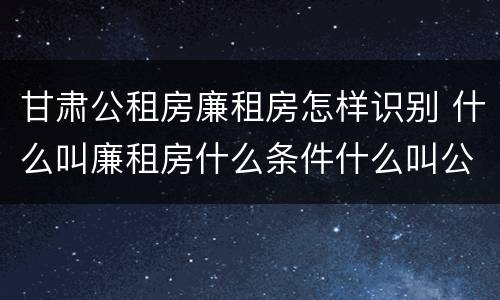 甘肃公租房廉租房怎样识别 什么叫廉租房什么条件什么叫公租房