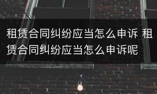 租赁合同纠纷应当怎么申诉 租赁合同纠纷应当怎么申诉呢