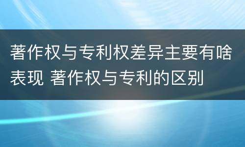 著作权与专利权差异主要有啥表现 著作权与专利的区别