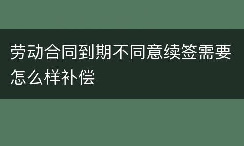 劳动合同到期不同意续签需要怎么样补偿