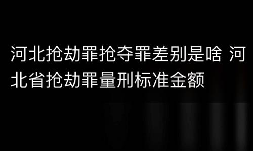 河北抢劫罪抢夺罪差别是啥 河北省抢劫罪量刑标准金额