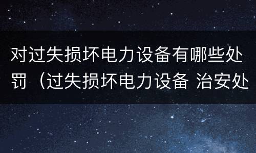 对过失损坏电力设备有哪些处罚（过失损坏电力设备 治安处罚）