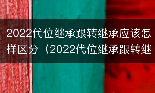 2022代位继承跟转继承应该怎样区分（2022代位继承跟转继承应该怎样区分呢）