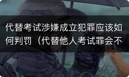 代替考试涉嫌成立犯罪应该如何判罚(代替他人考试罪会不会逮捕)