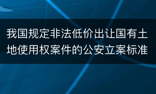 我国规定非法低价出让国有土地使用权案件的公安立案标准有什么规定