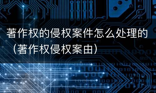 著作权的侵权案件怎么处理的（著作权侵权案由）