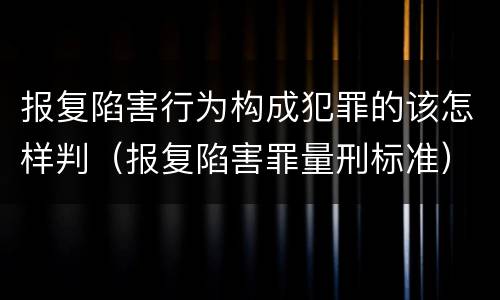 报复陷害行为构成犯罪的该怎样判（报复陷害罪量刑标准）