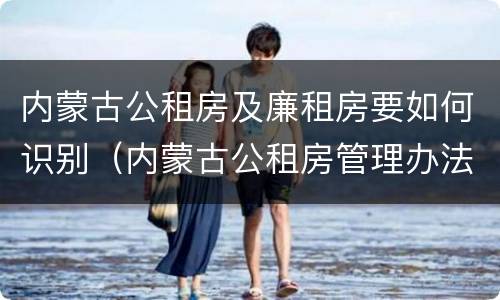 内蒙古公租房及廉租房要如何识别（内蒙古公租房管理办法 最新）