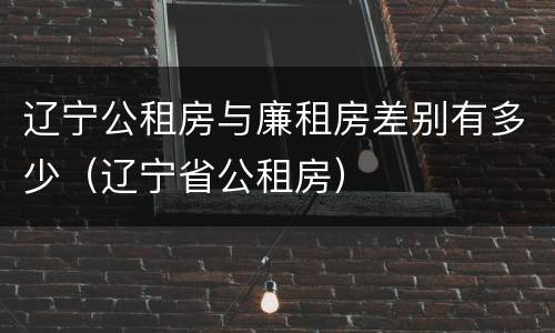 辽宁公租房与廉租房差别有多少（辽宁省公租房）