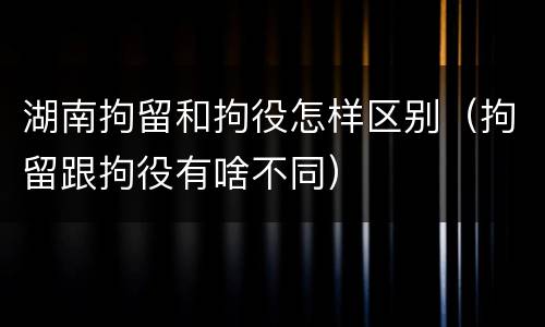 湖南拘留和拘役怎样区别（拘留跟拘役有啥不同）