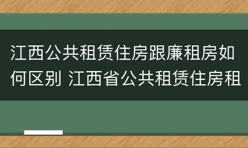 江西公共租赁住房跟廉租房如何区别 江西省公共租赁住房租赁合同范本